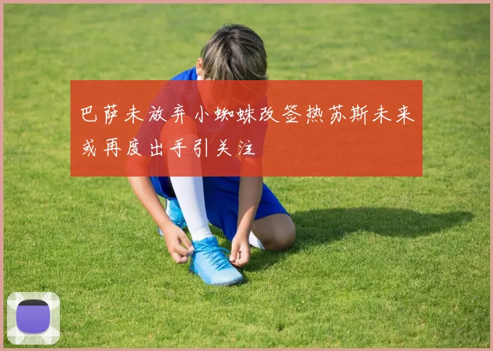 巴萨未放弃小蜘蛛改签热苏斯未来或再度出手引关注