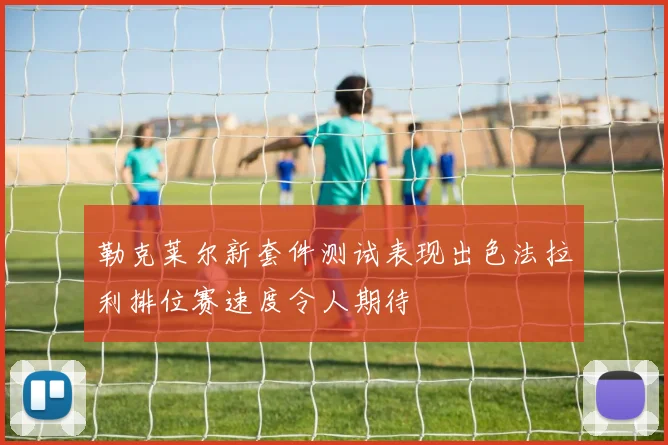 勒克莱尔新套件测试表现出色法拉利排位赛速度令人期待