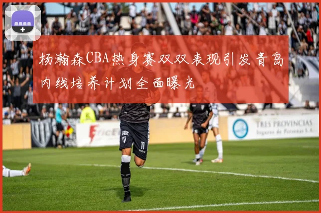 杨瀚森CBA热身赛双双表现引发青岛内线培养计划全面曝光