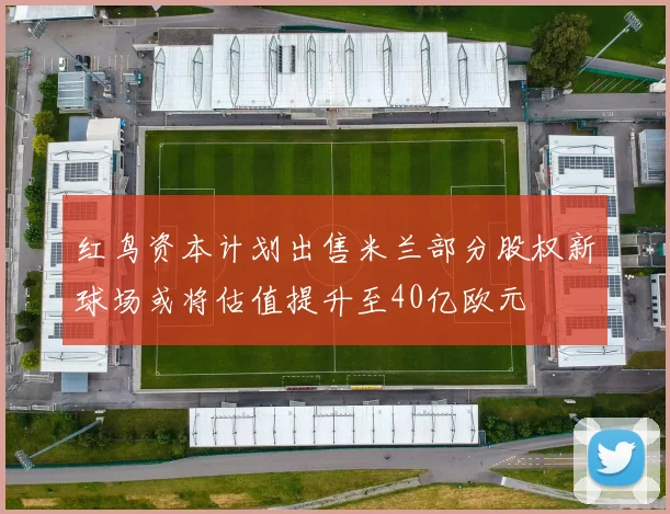 红鸟资本计划出售米兰部分股权新球场或将估值提升至40亿欧元