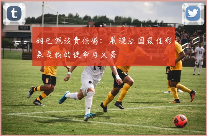 姆巴佩谈责任感：展现法国最佳形象是我的使命与义务