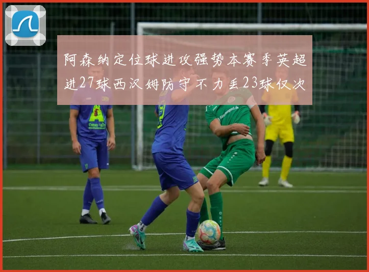 阿森纳定位球进攻强势本赛季英超进27球西汉姆防守不力丢23球仅次于伯恩茅斯