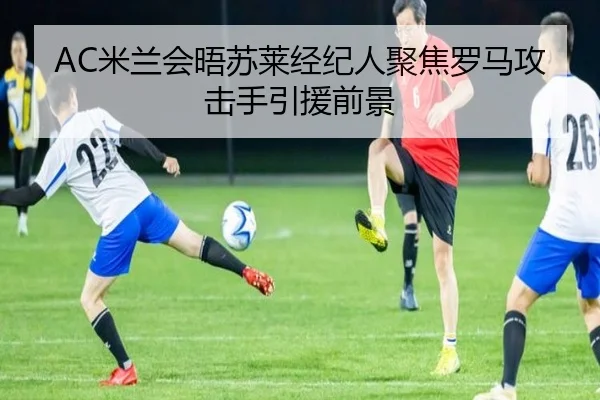 AC米兰会晤苏莱经纪人聚焦罗马攻击手引援前景