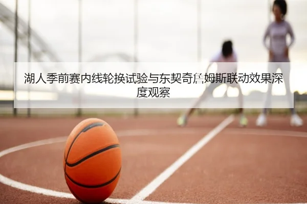 湖人季前赛内线轮换试验与东契奇詹姆斯联动效果深度观察