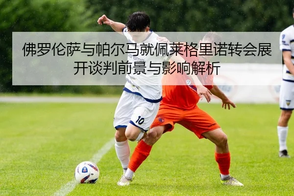 佛罗伦萨与帕尔马就佩莱格里诺转会展开谈判前景与影响解析