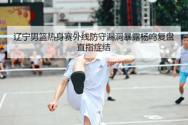 辽宁男篮热身赛外线防守漏洞暴露杨鸣复盘直指症结